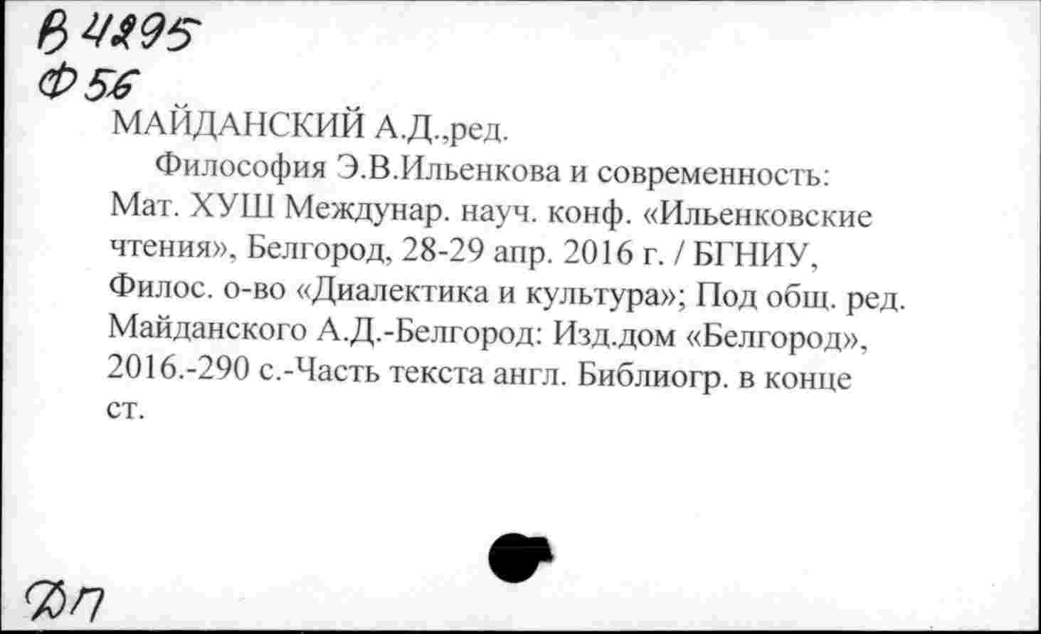 ﻿Ц>Ц*95
Ф5-6
МАЙДАНСКИЙ А.Д.,ред.
Философия Э.В.Ильенкова и современность: Мат. ХУШ Междунар. науч. конф. «Ильенковские чтения», Белгород, 28-29 апр. 2016 г. / БГНИУ, Филос. о-во «Диалектика и культура»; Под общ. ред. Майданского А.Д.-Белгород: Изд.дом «Белгород», 2016.-290 с.-Часть текста англ. Библиогр. в конце ст.
7>п